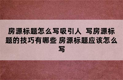 房源标题怎么写吸引人  写房源标题的技巧有哪些 房源标题应该怎么写